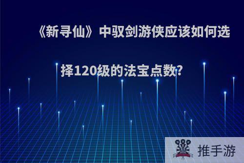 《新寻仙》中驭剑游侠应该如何选择120级的法宝点数?