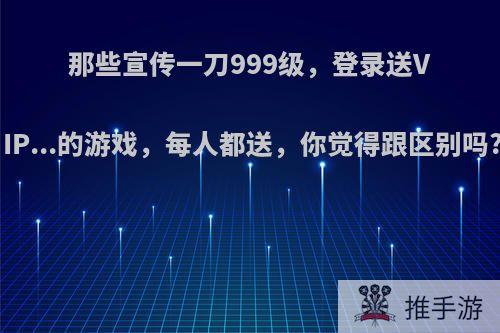 那些宣传一刀999级，登录送VIP...的游戏，每人都送，你觉得跟区别吗?