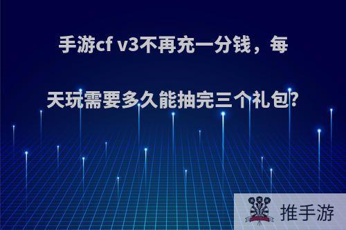 手游cf v3不再充一分钱，每天玩需要多久能抽完三个礼包?