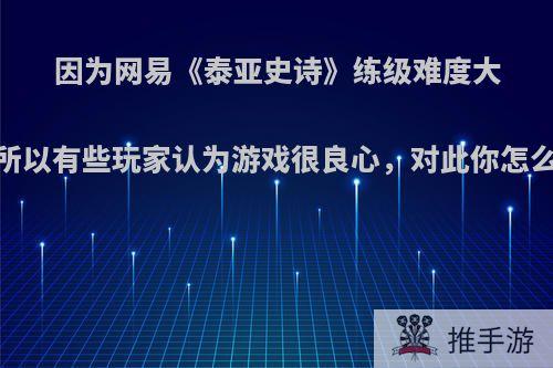 因为网易《泰亚史诗》练级难度大，所以有些玩家认为游戏很良心，对此你怎么看?