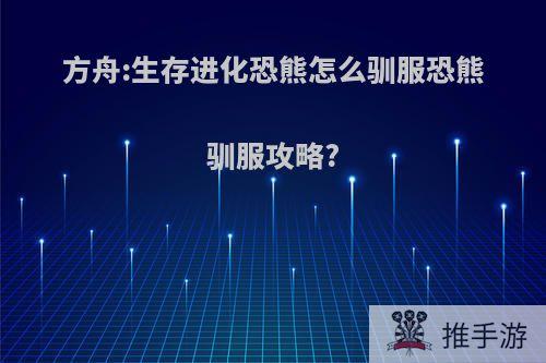 方舟:生存进化恐熊怎么驯服恐熊驯服攻略?