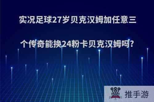 实况足球27岁贝克汉姆加任意三个传奇能换24粉卡贝克汉姆吗?