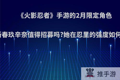 《火影忍者》手游的2月限定角色新春玖辛奈值得招募吗?她在忍里的强度如何?