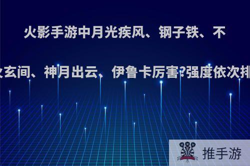 火影手游中月光疾风、钢子铁、不知火玄间、神月出云、伊鲁卡厉害?强度依次排序?