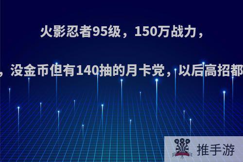 火影忍者95级，150万战力，64片长门，没金币但有140抽的月卡党，以后高招都能拿下吗?