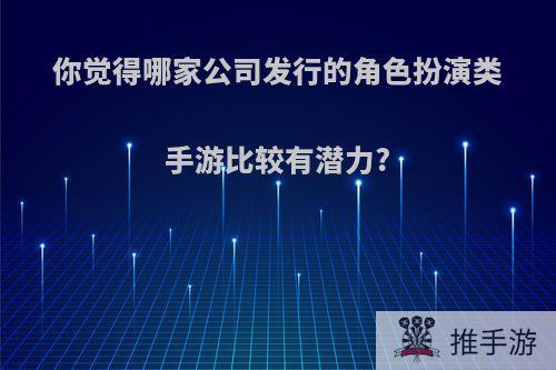 你觉得哪家公司发行的角色扮演类手游比较有潜力?