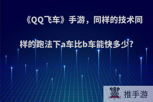 《QQ飞车》手游，同样的技术同样的跑法下a车比b车能快多少?