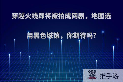 穿越火线即将被拍成网剧，地图选用黑色城镇，你期待吗?