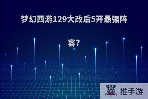 梦幻西游129大改后5开最强阵容?