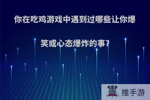 你在吃鸡游戏中遇到过哪些让你爆笑或心态爆炸的事?