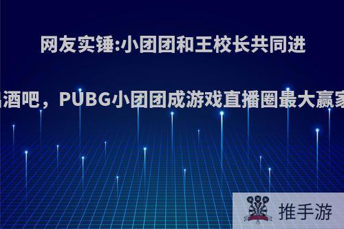 网友实锤:小团团和王校长共同进出酒吧，PUBG小团团成游戏直播圈最大赢家?