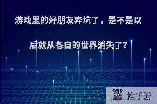 游戏里的好朋友弃坑了，是不是以后就从各自的世界消失了?