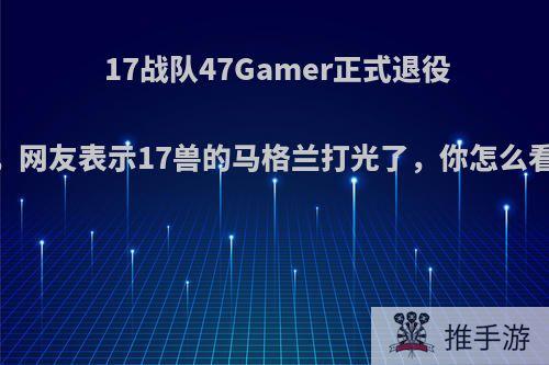 17战队47Gamer正式退役，网友表示17兽的马格兰打光了，你怎么看?