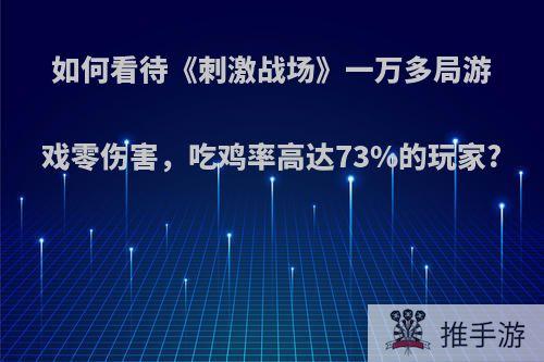 如何看待《刺激战场》一万多局游戏零伤害，吃鸡率高达73%的玩家?