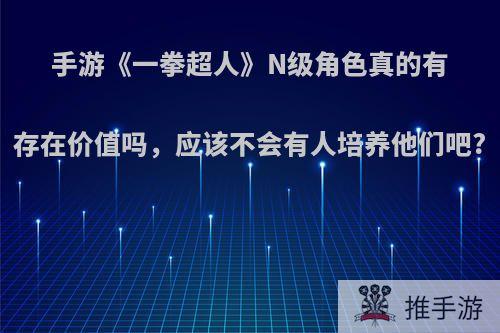 手游《一拳超人》N级角色真的有存在价值吗，应该不会有人培养他们吧?