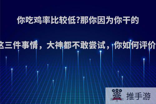 你吃鸡率比较低?那你因为你干的这三件事情，大神都不敢尝试，你如何评价?