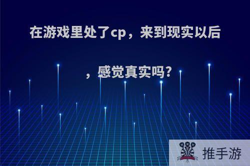 在游戏里处了cp，来到现实以后，感觉真实吗?