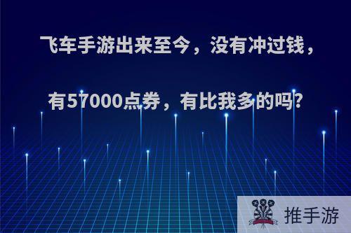 飞车手游出来至今，没有冲过钱，有57000点券，有比我多的吗?