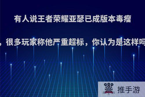 有人说王者荣耀亚瑟已成版本毒瘤，很多玩家称他严重超标，你认为是这样吗?