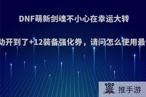 DNF萌新剑魂不小心在幸运大转盘活动开到了+12装备强化券，请问怎么使用最划算?