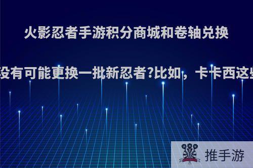 火影忍者手游积分商城和卷轴兑换有没有可能更换一批新忍者?比如，卡卡西这些?