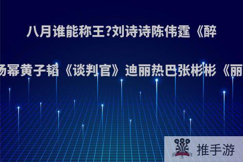 八月谁能称王?刘诗诗陈伟霆《醉玲珑》杨幂黄子韬《谈判官》迪丽热巴张彬彬《丽姬传》?