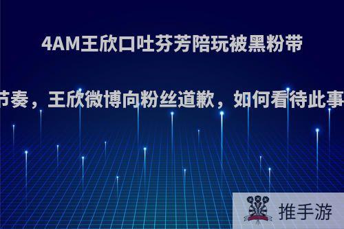 4AM王欣口吐芬芳陪玩被黑粉带节奏，王欣微博向粉丝道歉，如何看待此事?