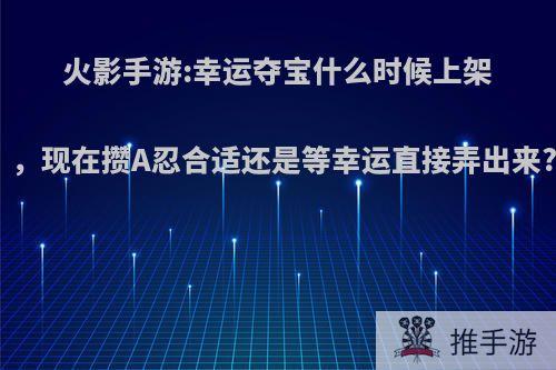 火影手游:幸运夺宝什么时候上架，现在攒A忍合适还是等幸运直接弄出来?