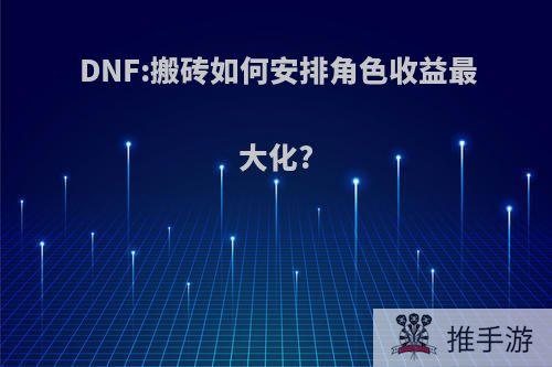 DNF:搬砖如何安排角色收益最大化?