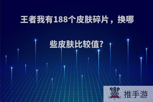 王者我有188个皮肤碎片，换哪些皮肤比较值?