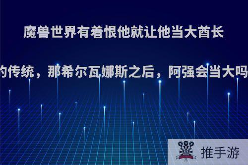 魔兽世界有着恨他就让他当大酋长的传统，那希尔瓦娜斯之后，阿强会当大吗?