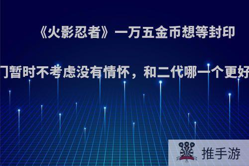 《火影忍者》一万五金币想等封印宝箱，长门暂时不考虑没有情怀，和二代哪一个更好?主打pk?