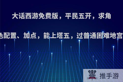 大话西游免费版，平民五开，求角色配置、加点，能上塔五，过普通困难地宫?