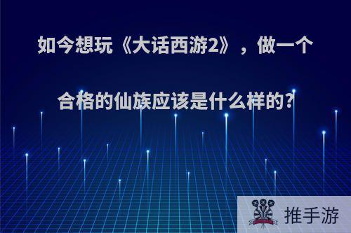 如今想玩《大话西游2》，做一个合格的仙族应该是什么样的?