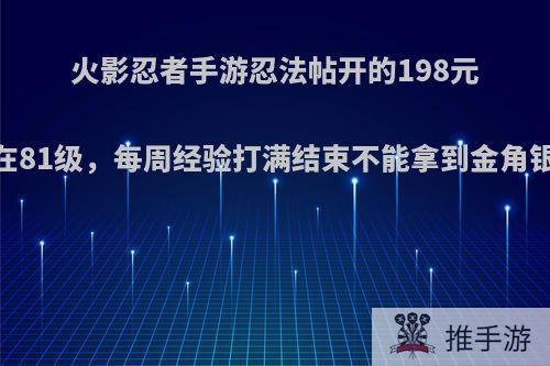 火影忍者手游忍法帖开的198元，现在81级，每周经验打满结束不能拿到金角银角吗?