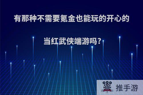 有那种不需要氪金也能玩的开心的当红武侠端游吗?