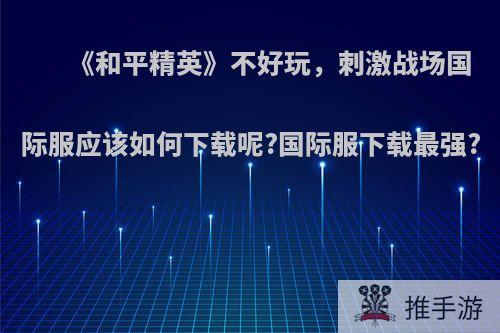 《和平精英》不好玩，刺激战场国际服应该如何下载呢?国际服下载最强?