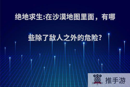 绝地求生:在沙漠地图里面，有哪些除了敌人之外的危险?