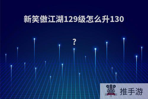 新笑傲江湖129级怎么升130?