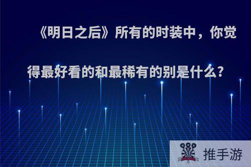 《明日之后》所有的时装中，你觉得最好看的和最稀有的别是什么?