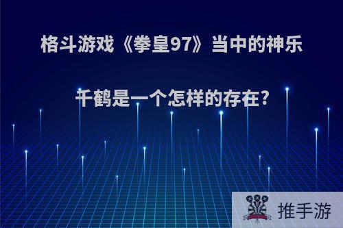 格斗游戏《拳皇97》当中的神乐千鹤是一个怎样的存在?