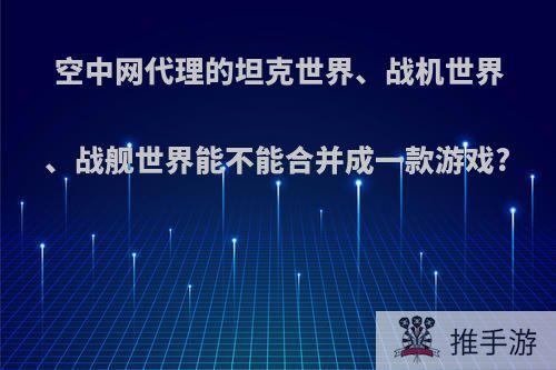 空中网代理的坦克世界、战机世界、战舰世界能不能合并成一款游戏?