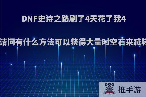 DNF史诗之路刷了4天花了我4000W，请问有什么方法可以获得大量时空石来减轻负担呢?