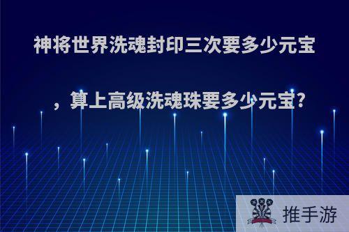 神将世界洗魂封印三次要多少元宝，算上高级洗魂珠要多少元宝?