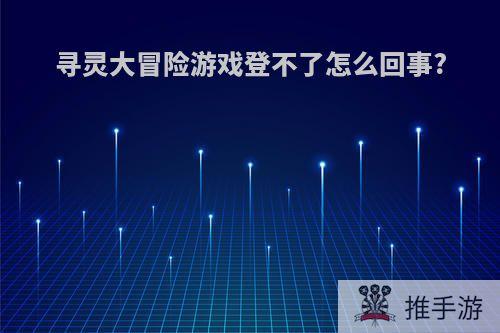 寻灵大冒险游戏登不了怎么回事?