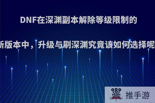 DNF在深渊副本解除等级限制的新版本中，升级与刷深渊究竟该如何选择呢?