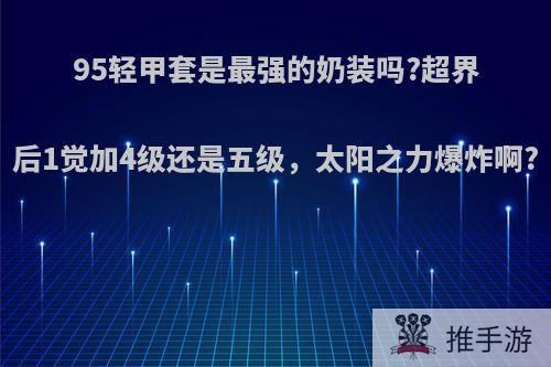 95轻甲套是最强的奶装吗?超界后1觉加4级还是五级，太阳之力爆炸啊?