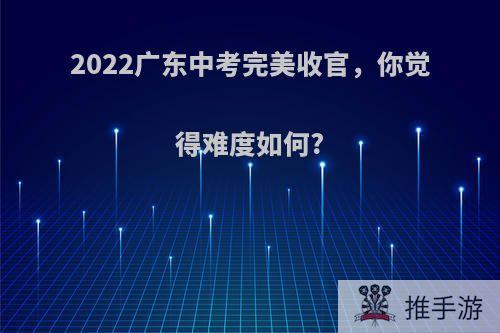 2022广东中考完美收官，你觉得难度如何?(2021年广东中考难度怎样)