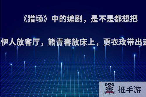 《猎场》中的编剧，是不是都想把罗伊人放客厅，熊青春放床上，贾衣玫带出去?