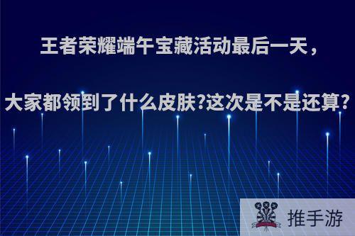 王者荣耀端午宝藏活动最后一天，大家都领到了什么皮肤?这次是不是还算?